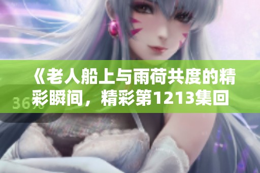 《老人船上与雨荷共度的精彩瞬间，精彩第1213集回顾》