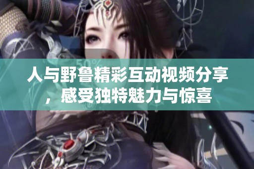 人与野鲁精彩互动视频分享，感受独特魅力与惊喜