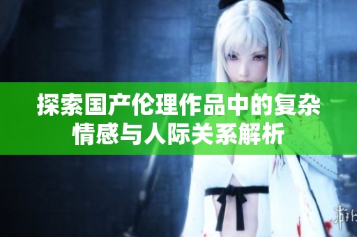 探索国产伦理作品中的复杂情感与人际关系解析