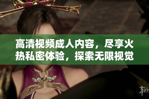 高清视频成人内容，尽享火热私密体验，探索无限视觉刺激