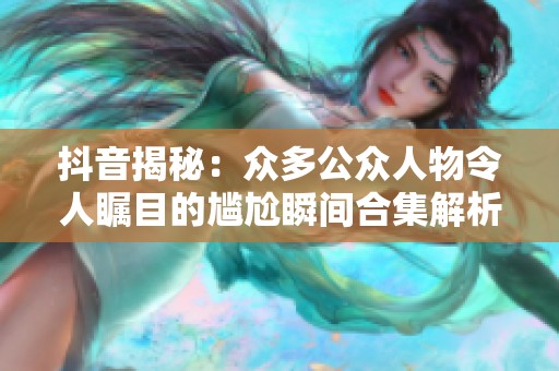 抖音揭秘：众多公众人物令人瞩目的尴尬瞬间合集解析