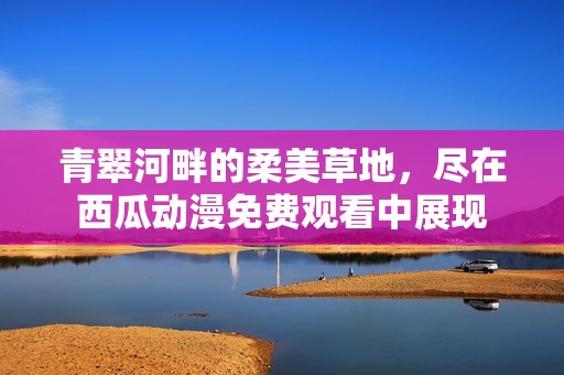 青翠河畔的柔美草地，尽在西瓜动漫免费观看中展现