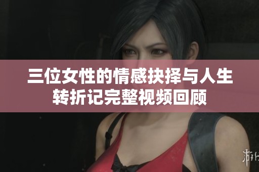 三位女性的情感抉择与人生转折记完整视频回顾