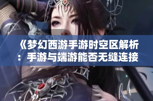 《梦幻西游手游时空区解析：手游与端游能否无缝连接探秘新世界》