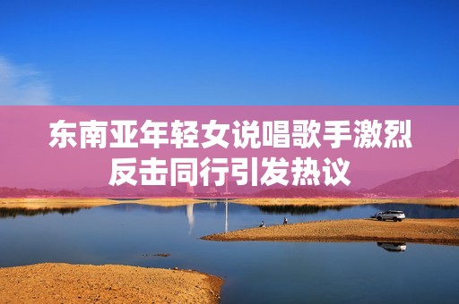 东南亚年轻女说唱歌手激烈反击同行引发热议