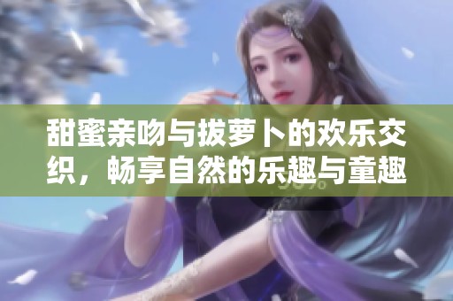 甜蜜亲吻与拔萝卜的欢乐交织，畅享自然的乐趣与童趣
