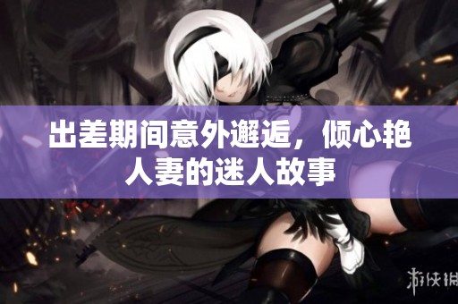 出差期间意外邂逅，倾心艳人妻的迷人故事