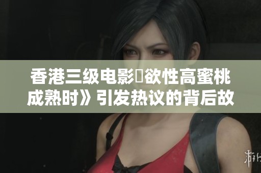 香港三级电影巜欲性高蜜桃成熟时》引发热议的背后故事揭秘