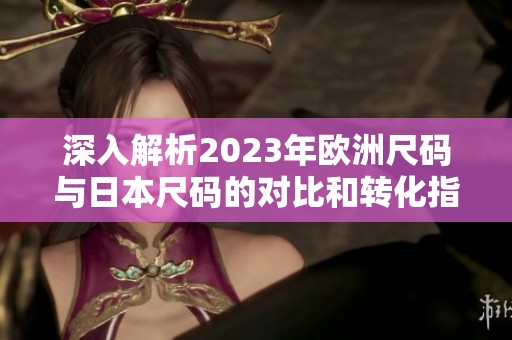深入解析2023年欧洲尺码与日本尺码的对比和转化指南