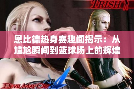 恩比德热身赛趣闻揭示：从尴尬瞬间到篮球场上的辉煌传奇