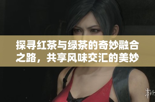 探寻红茶与绿茶的奇妙融合之路，共享风味交汇的美妙体验