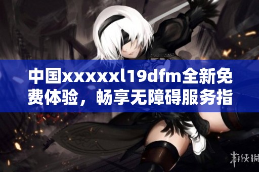 中国xxxxxl19dfm全新免费体验，畅享无障碍服务指南