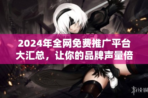 2024年全网免费推广平台大汇总，让你的品牌声量倍增
