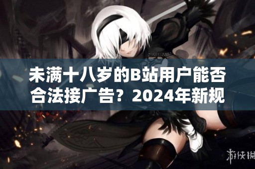 未满十八岁的B站用户能否合法接广告？2024年新规解读