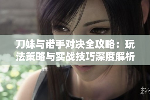 刀妹与诺手对决全攻略：玩法策略与实战技巧深度解析