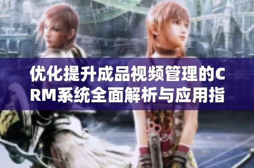 优化提升成品视频管理的CRM系统全面解析与应用指南