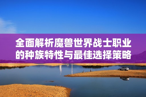 全面解析魔兽世界战士职业的种族特性与最佳选择策略