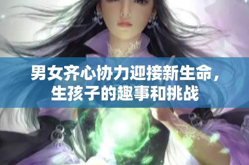 男女齐心协力迎接新生命，生孩子的趣事和挑战