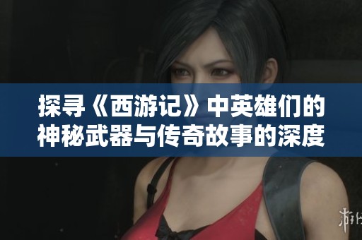 探寻《西游记》中英雄们的神秘武器与传奇故事的深度解析