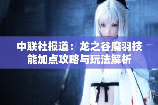 中联社报道：龙之谷魔羽技能加点攻略与玩法解析