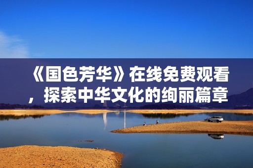 《国色芳华》在线免费观看，探索中华文化的绚丽篇章与动人故事