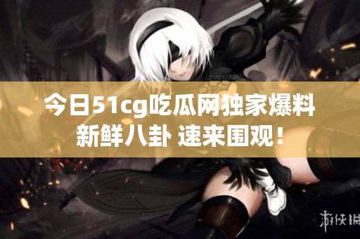 今日51cg吃瓜网独家爆料新鲜八卦 速来围观！