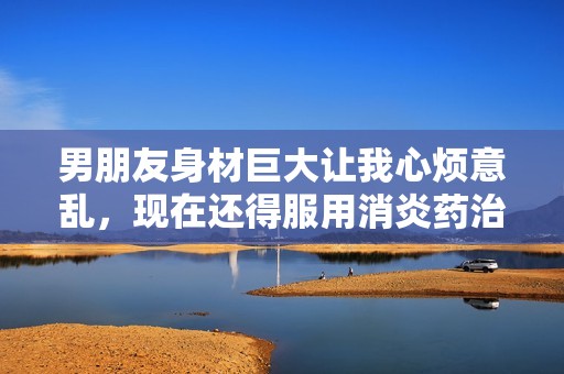 男朋友身材巨大让我心烦意乱，现在还得服用消炎药治疗