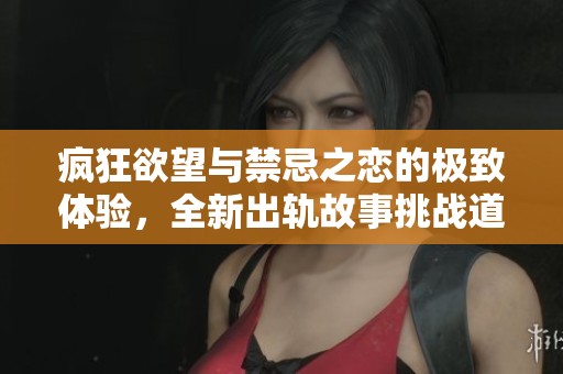 疯狂欲望与禁忌之恋的极致体验，全新出轨故事挑战道德底线