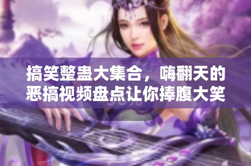 搞笑整蛊大集合，嗨翻天的恶搞视频盘点让你捧腹大笑
