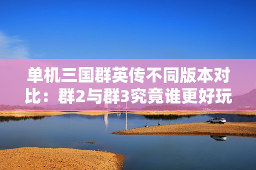 单机三国群英传不同版本对比：群2与群3究竟谁更好玩