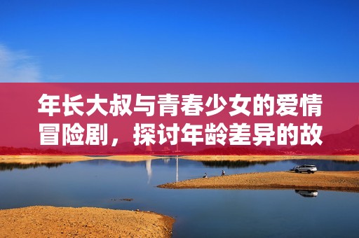 年长大叔与青春少女的爱情冒险剧，探讨年龄差异的故事