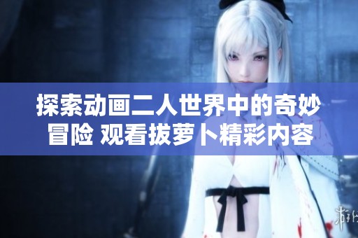 探索动画二人世界中的奇妙冒险 观看拔萝卜精彩内容
