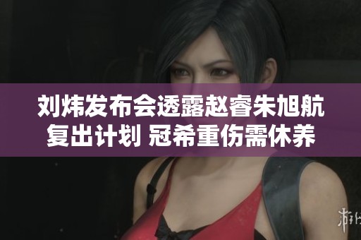 刘炜发布会透露赵睿朱旭航复出计划 冠希重伤需休养