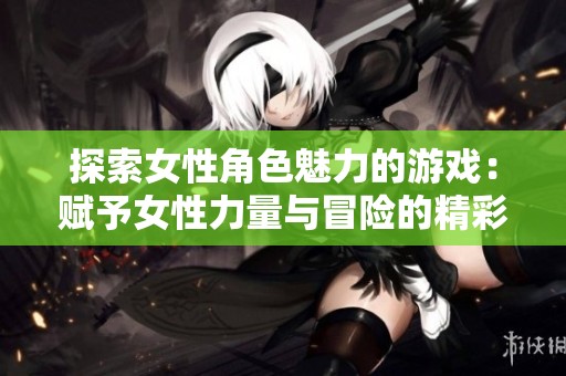 探索女性角色魅力的游戏：赋予女性力量与冒险的精彩旅程