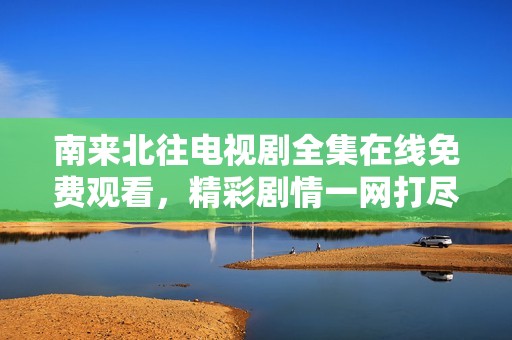 南来北往电视剧全集在线免费观看，精彩剧情一网打尽