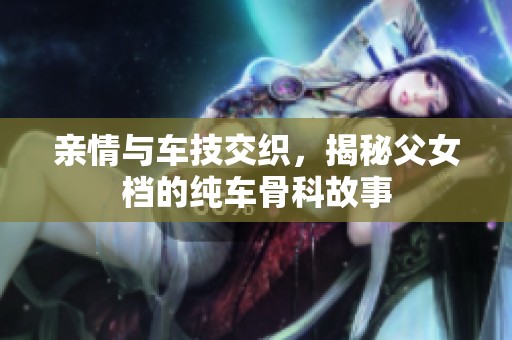 亲情与车技交织，揭秘父女档的纯车骨科故事