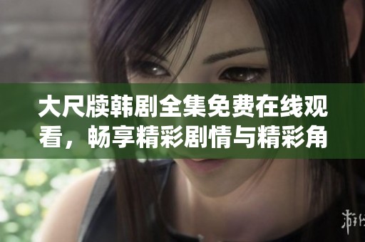 大尺牍韩剧全集免费在线观看，畅享精彩剧情与精彩角色演绎