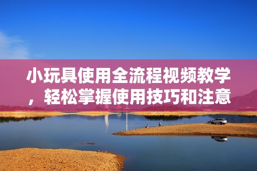 小玩具使用全流程视频教学，轻松掌握使用技巧和注意事项