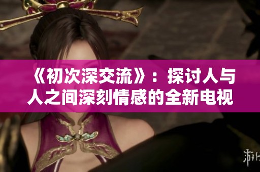 《初次深交流》：探讨人与人之间深刻情感的全新电视剧之旅