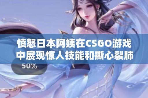 愤怒日本阿姨在CSGO游戏中展现惊人技能和撕心裂肺的怒吼