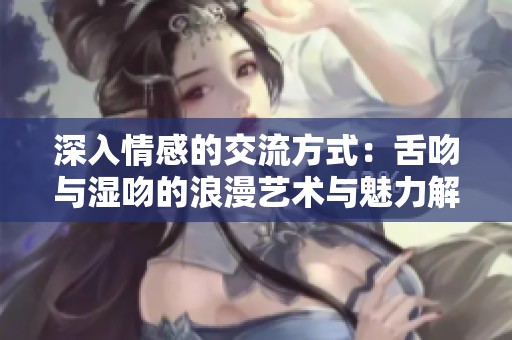 深入情感的交流方式：舌吻与湿吻的浪漫艺术与魅力解析
