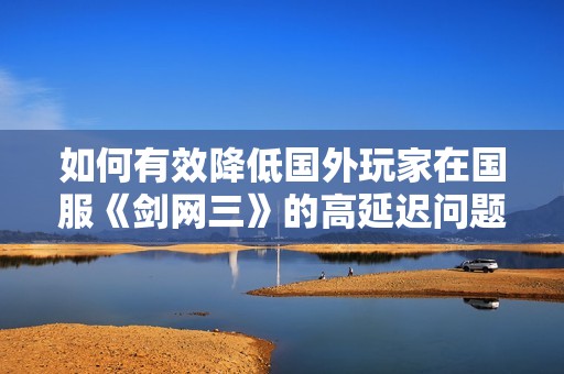 如何有效降低国外玩家在国服《剑网三》的高延迟问题