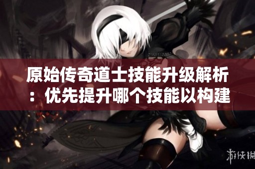 原始传奇道士技能升级解析：优先提升哪个技能以构建强大战斗力