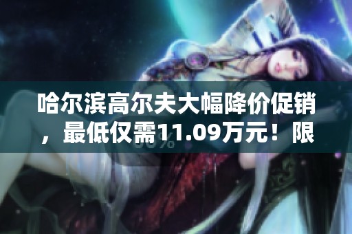 哈尔滨高尔夫大幅降价促销，最低仅需11.09万元！限时优惠哦！