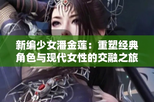 新编少女潘金莲：重塑经典角色与现代女性的交融之旅
