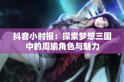 抖音小时报：探索梦想三国中的周瑜角色与魅力