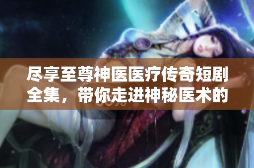 尽享至尊神医医疗传奇短剧全集，带你走进神秘医术的精彩世界