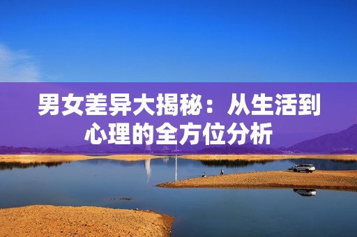 男女差异大揭秘：从生活到心理的全方位分析
