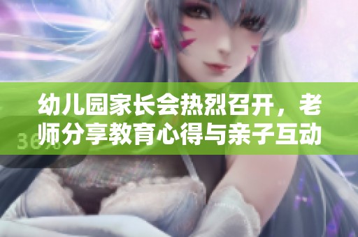 幼儿园家长会热烈召开，老师分享教育心得与亲子互动经验