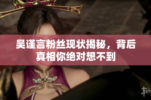 吴谨言粉丝现状揭秘，背后真相你绝对想不到